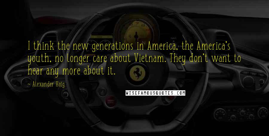 Alexander Haig Quotes: I think the new generations in America, the America's youth, no longer care about Vietnam. They don't want to hear any more about it.