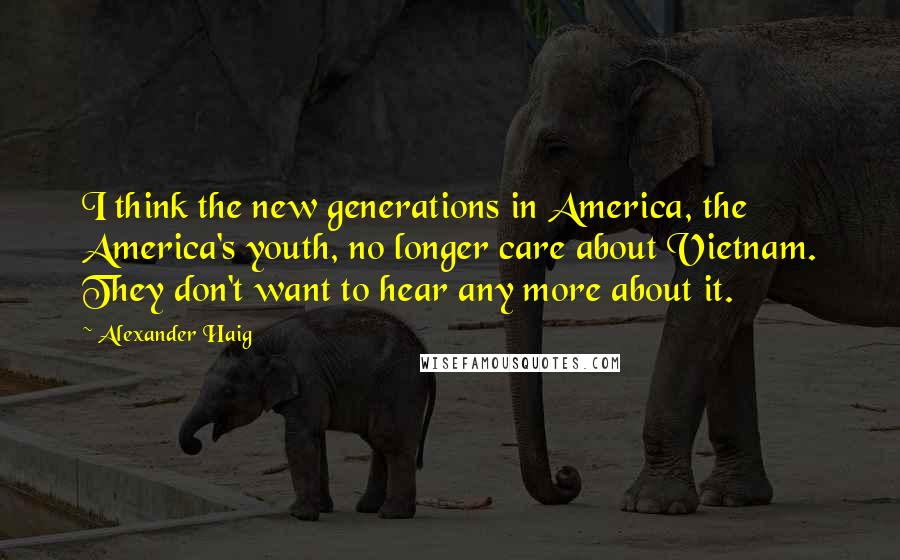 Alexander Haig Quotes: I think the new generations in America, the America's youth, no longer care about Vietnam. They don't want to hear any more about it.