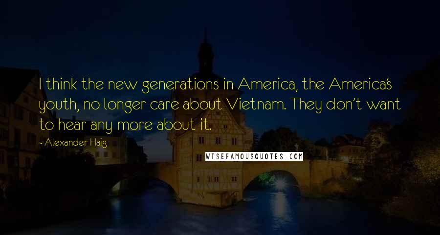 Alexander Haig Quotes: I think the new generations in America, the America's youth, no longer care about Vietnam. They don't want to hear any more about it.