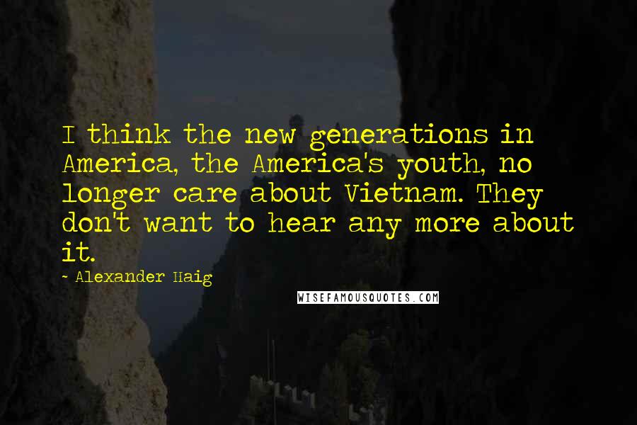 Alexander Haig Quotes: I think the new generations in America, the America's youth, no longer care about Vietnam. They don't want to hear any more about it.