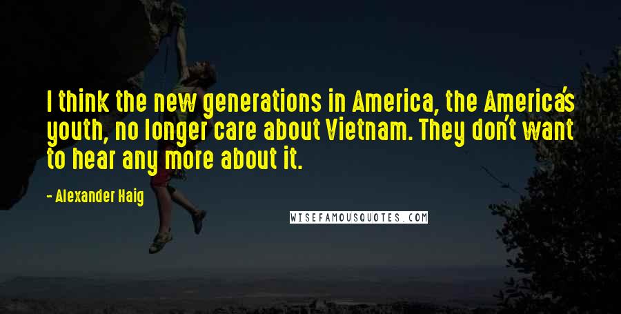 Alexander Haig Quotes: I think the new generations in America, the America's youth, no longer care about Vietnam. They don't want to hear any more about it.