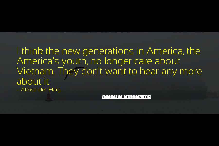Alexander Haig Quotes: I think the new generations in America, the America's youth, no longer care about Vietnam. They don't want to hear any more about it.