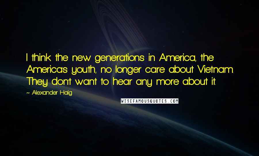 Alexander Haig Quotes: I think the new generations in America, the America's youth, no longer care about Vietnam. They don't want to hear any more about it.