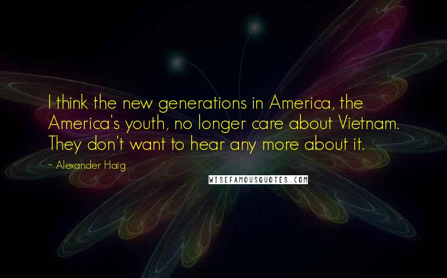 Alexander Haig Quotes: I think the new generations in America, the America's youth, no longer care about Vietnam. They don't want to hear any more about it.