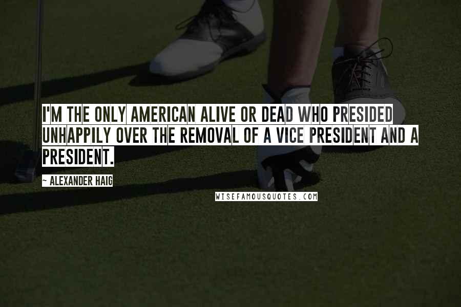 Alexander Haig Quotes: I'm the only American alive or dead who presided unhappily over the removal of a vice president and a president.