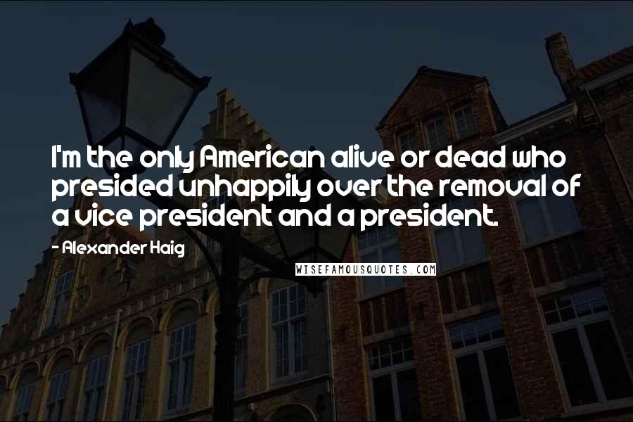 Alexander Haig Quotes: I'm the only American alive or dead who presided unhappily over the removal of a vice president and a president.