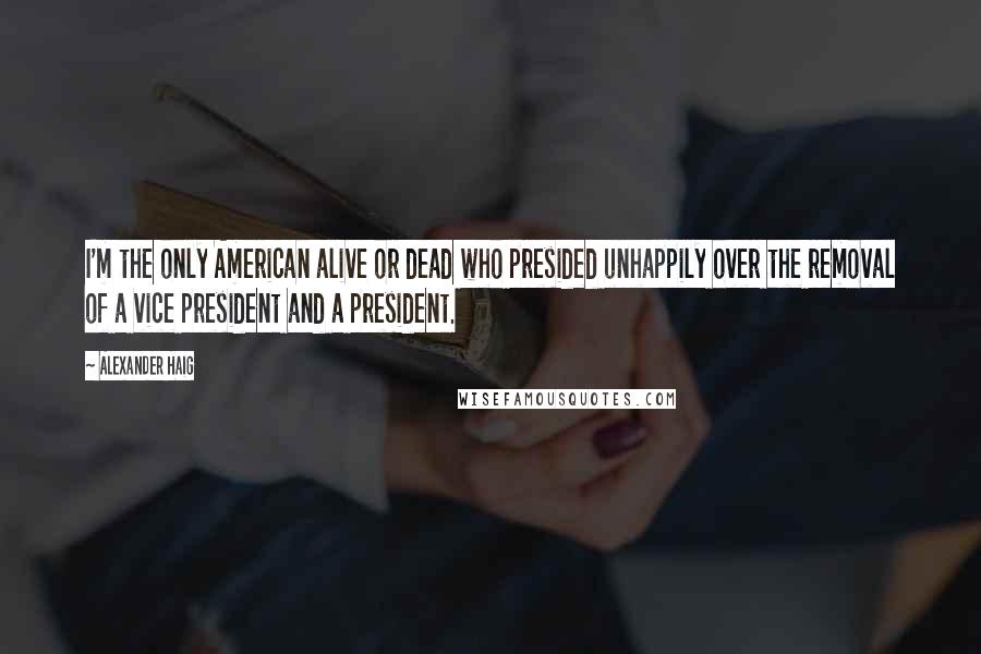 Alexander Haig Quotes: I'm the only American alive or dead who presided unhappily over the removal of a vice president and a president.