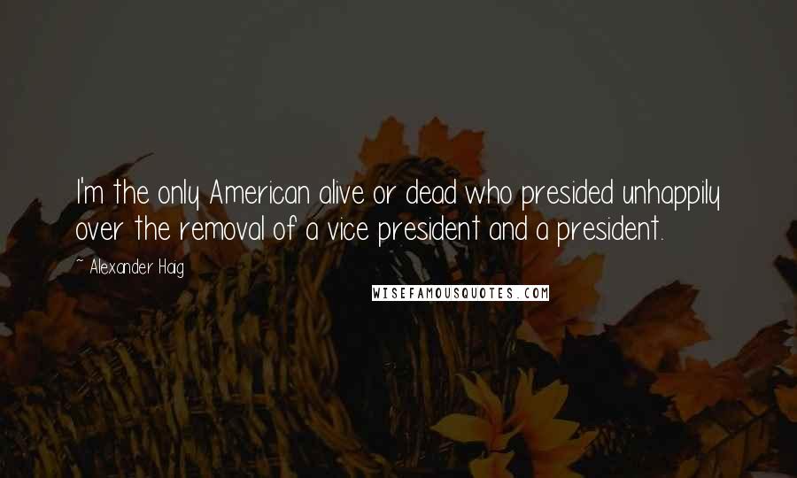 Alexander Haig Quotes: I'm the only American alive or dead who presided unhappily over the removal of a vice president and a president.