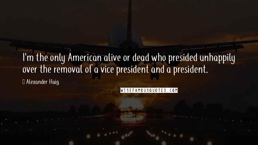 Alexander Haig Quotes: I'm the only American alive or dead who presided unhappily over the removal of a vice president and a president.