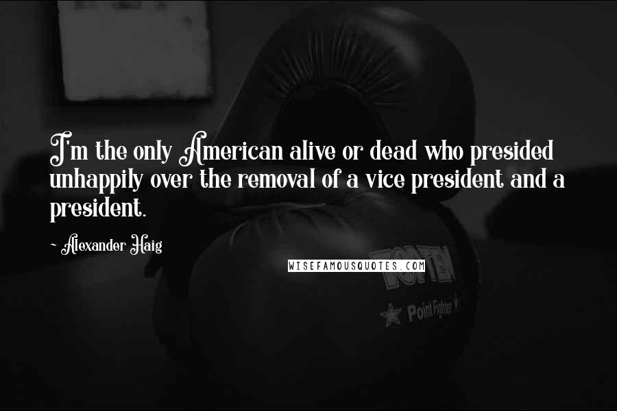 Alexander Haig Quotes: I'm the only American alive or dead who presided unhappily over the removal of a vice president and a president.