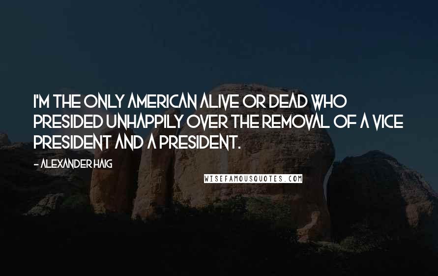 Alexander Haig Quotes: I'm the only American alive or dead who presided unhappily over the removal of a vice president and a president.