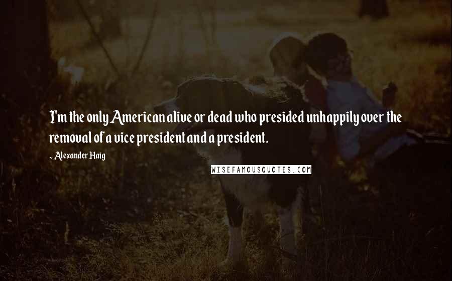 Alexander Haig Quotes: I'm the only American alive or dead who presided unhappily over the removal of a vice president and a president.