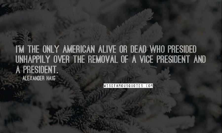 Alexander Haig Quotes: I'm the only American alive or dead who presided unhappily over the removal of a vice president and a president.