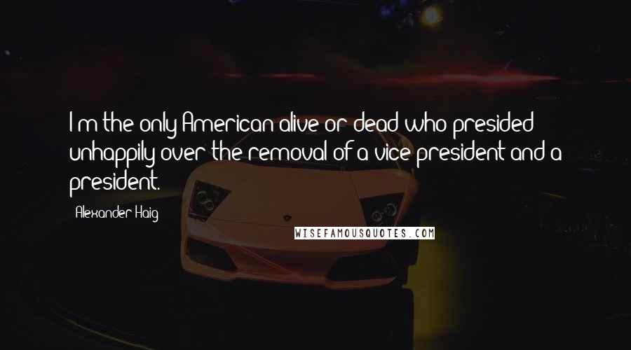 Alexander Haig Quotes: I'm the only American alive or dead who presided unhappily over the removal of a vice president and a president.