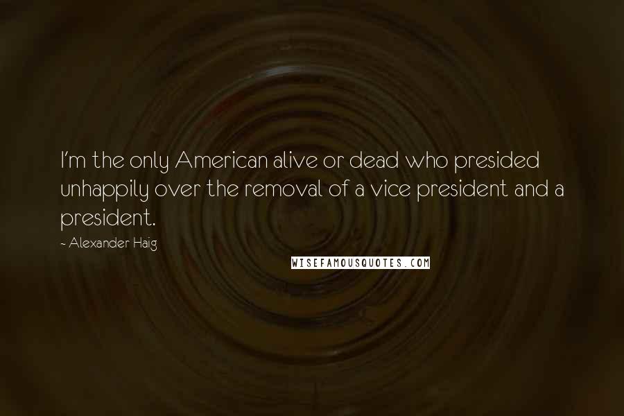 Alexander Haig Quotes: I'm the only American alive or dead who presided unhappily over the removal of a vice president and a president.