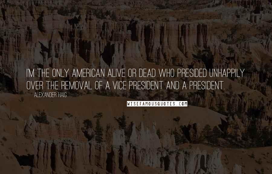 Alexander Haig Quotes: I'm the only American alive or dead who presided unhappily over the removal of a vice president and a president.
