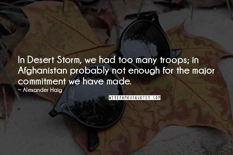 Alexander Haig Quotes: In Desert Storm, we had too many troops; in Afghanistan probably not enough for the major commitment we have made.