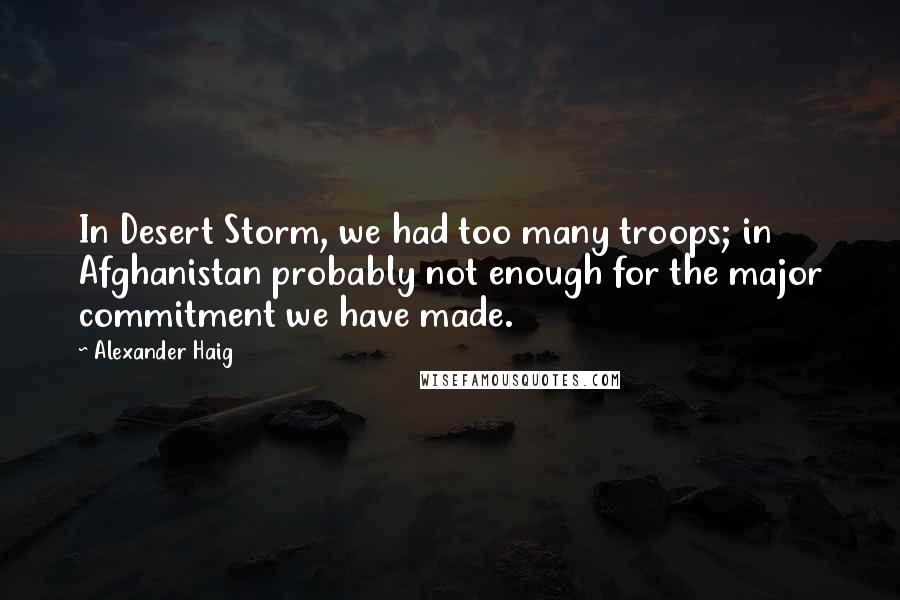 Alexander Haig Quotes: In Desert Storm, we had too many troops; in Afghanistan probably not enough for the major commitment we have made.