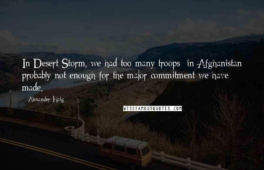 Alexander Haig Quotes: In Desert Storm, we had too many troops; in Afghanistan probably not enough for the major commitment we have made.