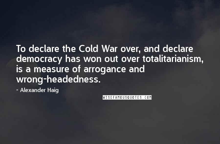 Alexander Haig Quotes: To declare the Cold War over, and declare democracy has won out over totalitarianism, is a measure of arrogance and wrong-headedness.