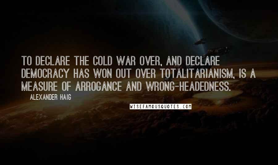 Alexander Haig Quotes: To declare the Cold War over, and declare democracy has won out over totalitarianism, is a measure of arrogance and wrong-headedness.