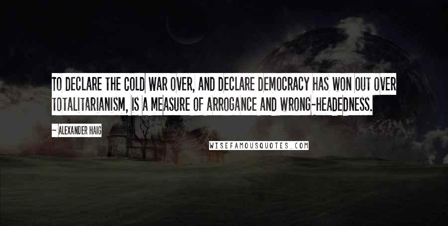 Alexander Haig Quotes: To declare the Cold War over, and declare democracy has won out over totalitarianism, is a measure of arrogance and wrong-headedness.