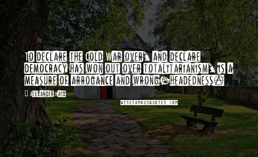 Alexander Haig Quotes: To declare the Cold War over, and declare democracy has won out over totalitarianism, is a measure of arrogance and wrong-headedness.