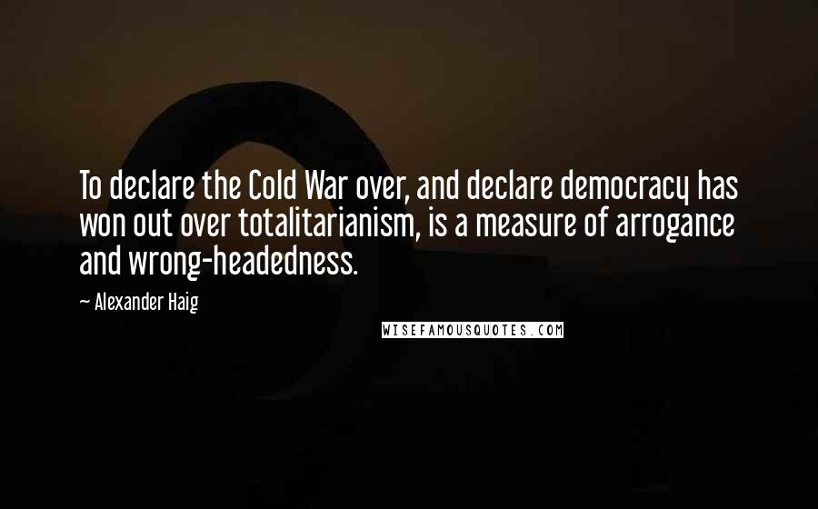 Alexander Haig Quotes: To declare the Cold War over, and declare democracy has won out over totalitarianism, is a measure of arrogance and wrong-headedness.