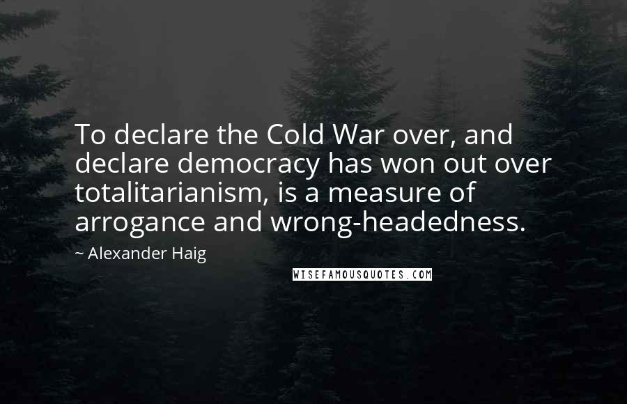 Alexander Haig Quotes: To declare the Cold War over, and declare democracy has won out over totalitarianism, is a measure of arrogance and wrong-headedness.