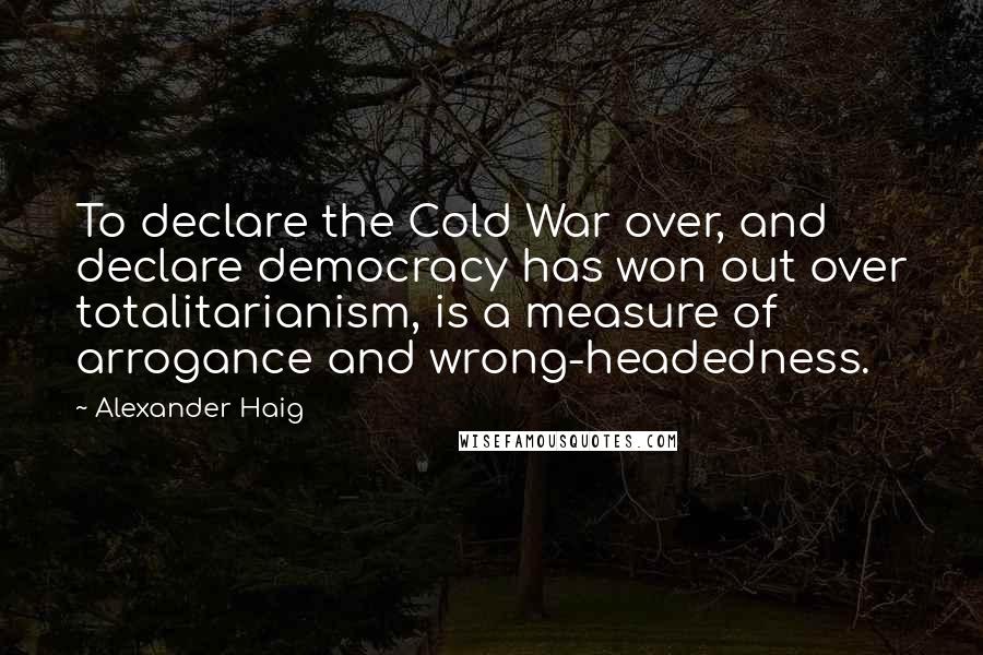 Alexander Haig Quotes: To declare the Cold War over, and declare democracy has won out over totalitarianism, is a measure of arrogance and wrong-headedness.