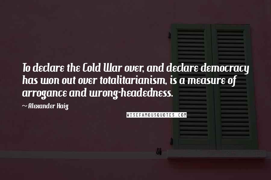 Alexander Haig Quotes: To declare the Cold War over, and declare democracy has won out over totalitarianism, is a measure of arrogance and wrong-headedness.