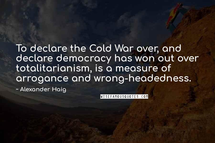 Alexander Haig Quotes: To declare the Cold War over, and declare democracy has won out over totalitarianism, is a measure of arrogance and wrong-headedness.