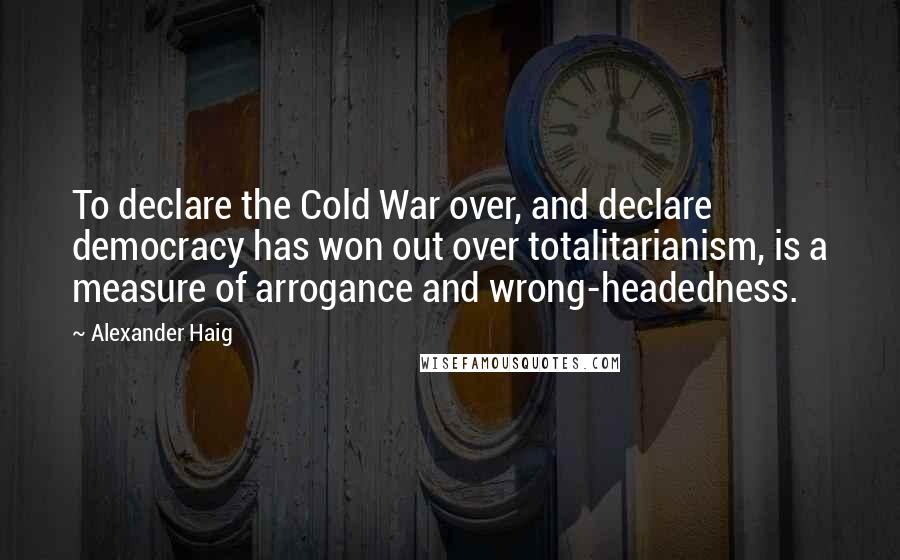 Alexander Haig Quotes: To declare the Cold War over, and declare democracy has won out over totalitarianism, is a measure of arrogance and wrong-headedness.