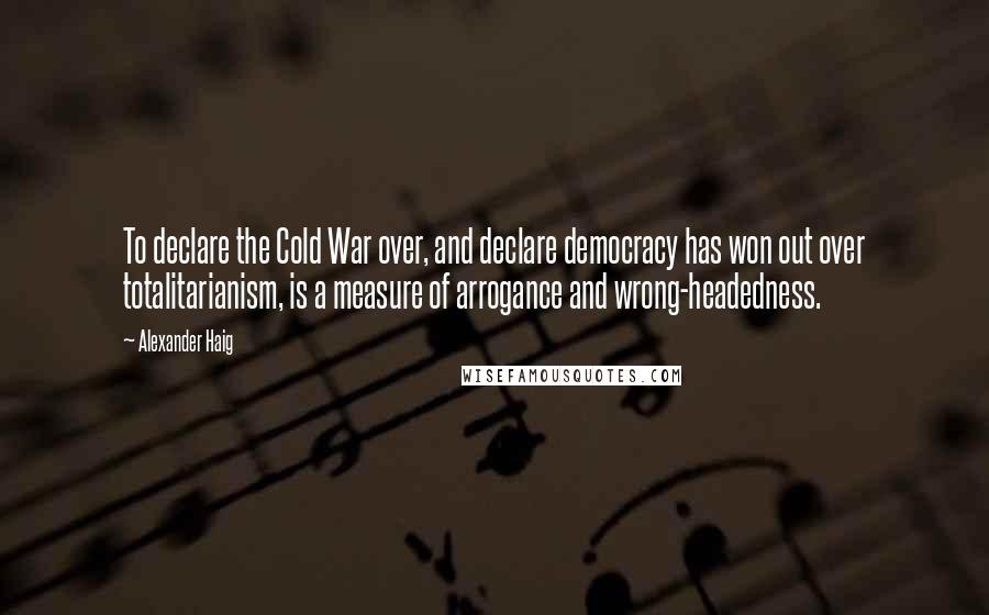 Alexander Haig Quotes: To declare the Cold War over, and declare democracy has won out over totalitarianism, is a measure of arrogance and wrong-headedness.