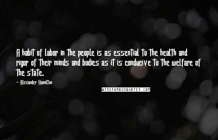 Alexander Hamilton Quotes: A habit of labor in the people is as essential to the health and rigor of their minds and bodies as it is conducive to the welfare of the state.