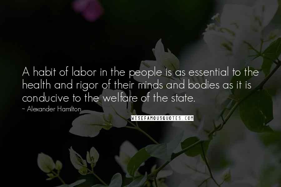 Alexander Hamilton Quotes: A habit of labor in the people is as essential to the health and rigor of their minds and bodies as it is conducive to the welfare of the state.