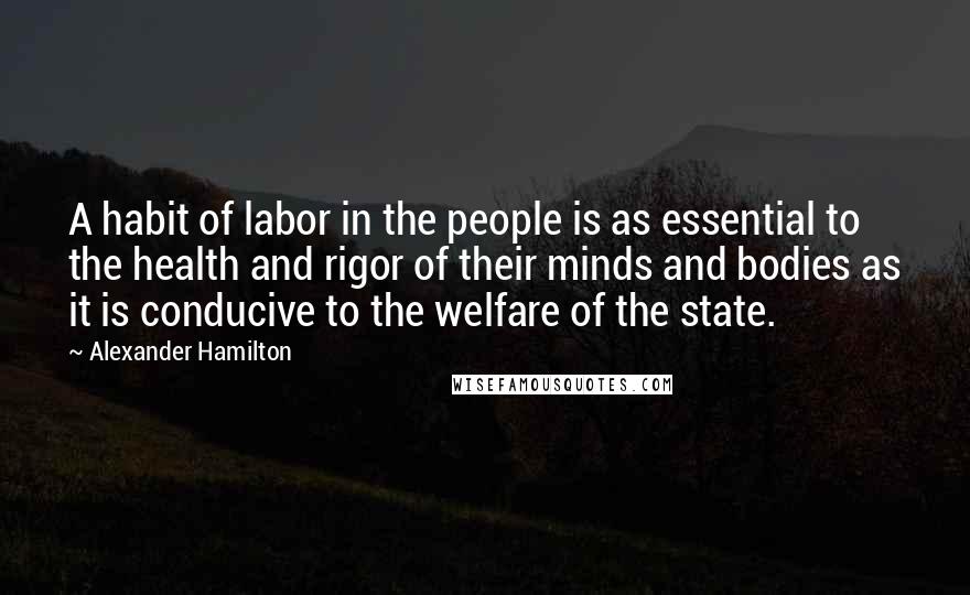 Alexander Hamilton Quotes: A habit of labor in the people is as essential to the health and rigor of their minds and bodies as it is conducive to the welfare of the state.
