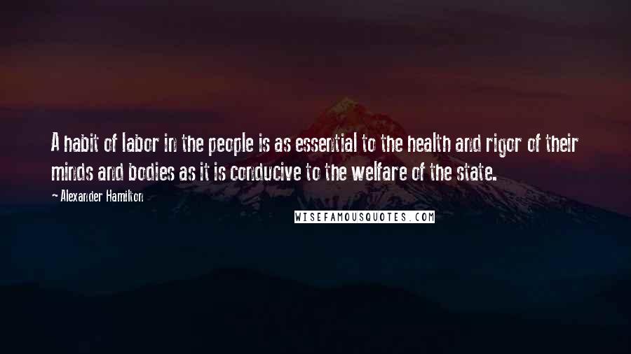 Alexander Hamilton Quotes: A habit of labor in the people is as essential to the health and rigor of their minds and bodies as it is conducive to the welfare of the state.