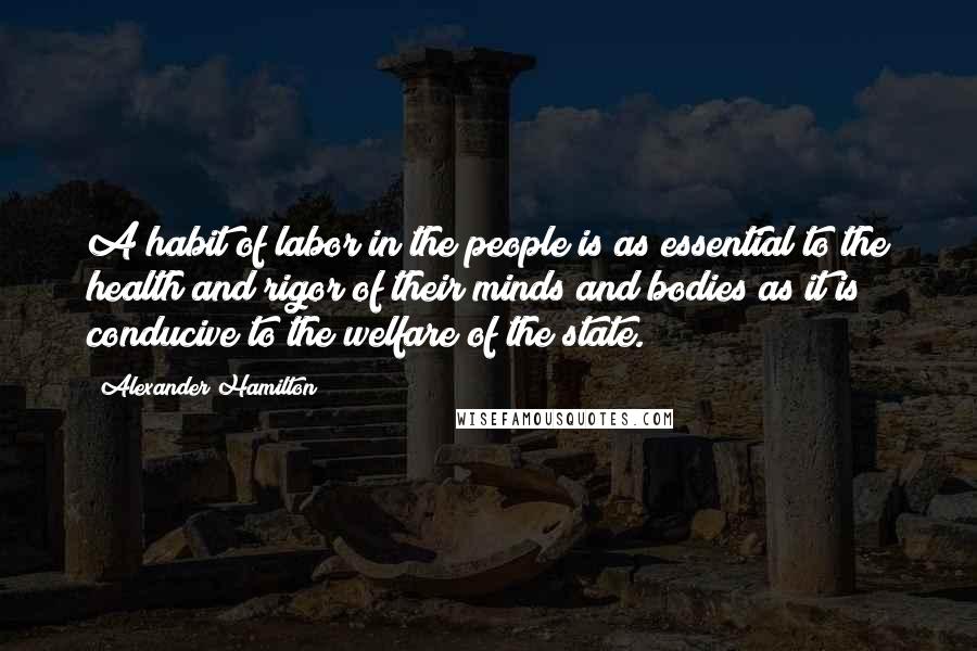 Alexander Hamilton Quotes: A habit of labor in the people is as essential to the health and rigor of their minds and bodies as it is conducive to the welfare of the state.