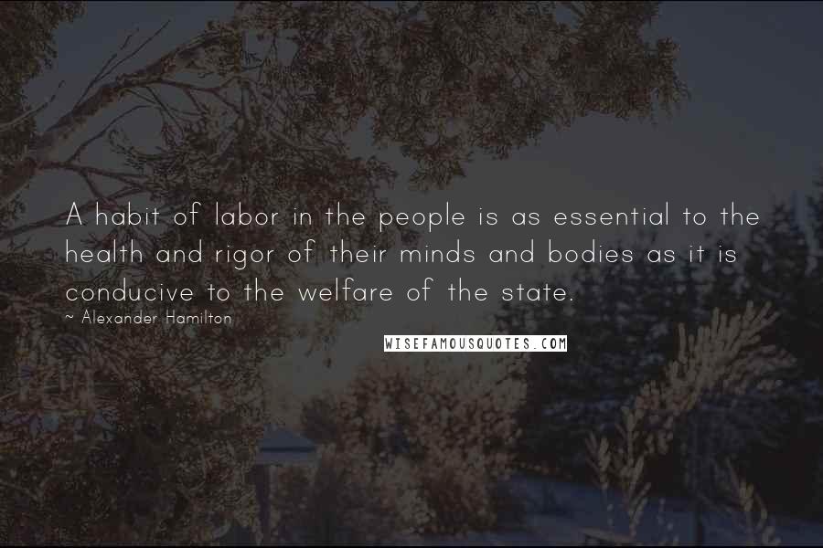 Alexander Hamilton Quotes: A habit of labor in the people is as essential to the health and rigor of their minds and bodies as it is conducive to the welfare of the state.