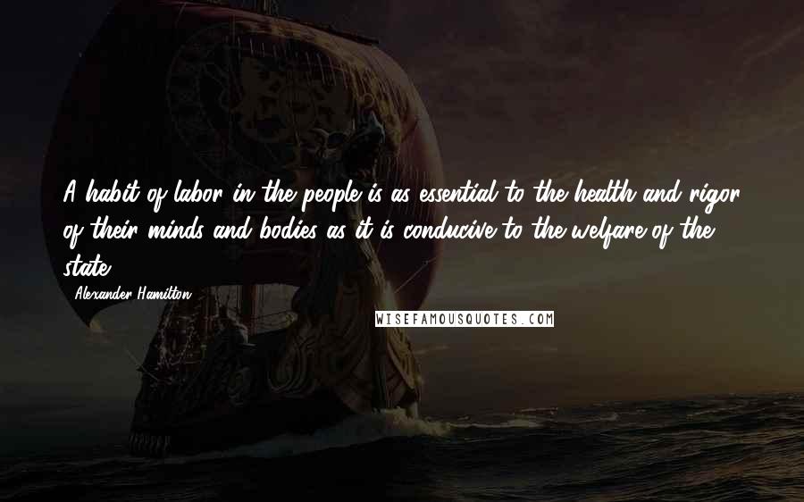 Alexander Hamilton Quotes: A habit of labor in the people is as essential to the health and rigor of their minds and bodies as it is conducive to the welfare of the state.