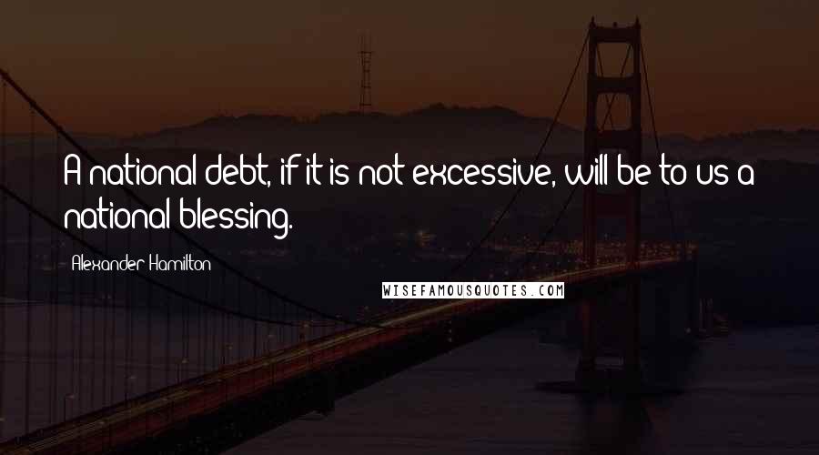 Alexander Hamilton Quotes: A national debt, if it is not excessive, will be to us a national blessing.