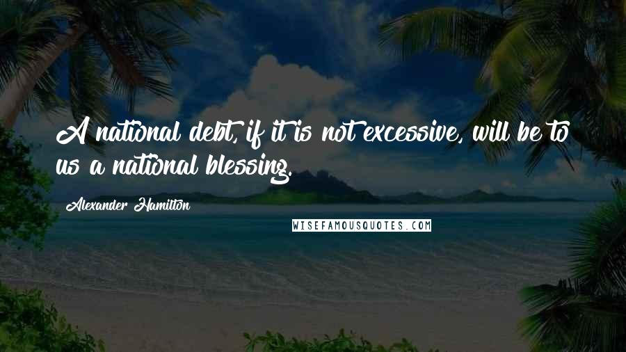 Alexander Hamilton Quotes: A national debt, if it is not excessive, will be to us a national blessing.