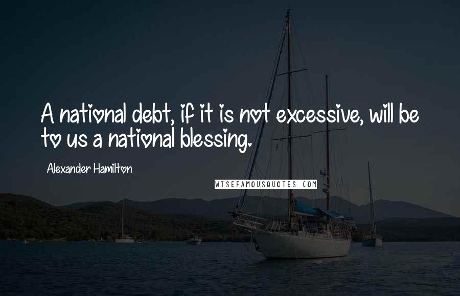 Alexander Hamilton Quotes: A national debt, if it is not excessive, will be to us a national blessing.