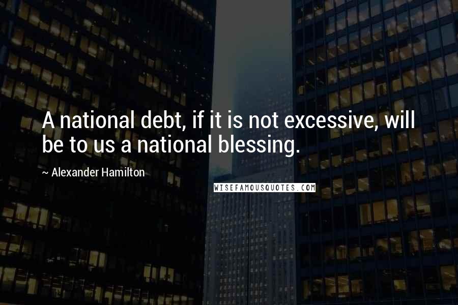 Alexander Hamilton Quotes: A national debt, if it is not excessive, will be to us a national blessing.