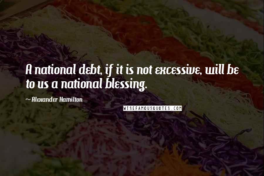 Alexander Hamilton Quotes: A national debt, if it is not excessive, will be to us a national blessing.