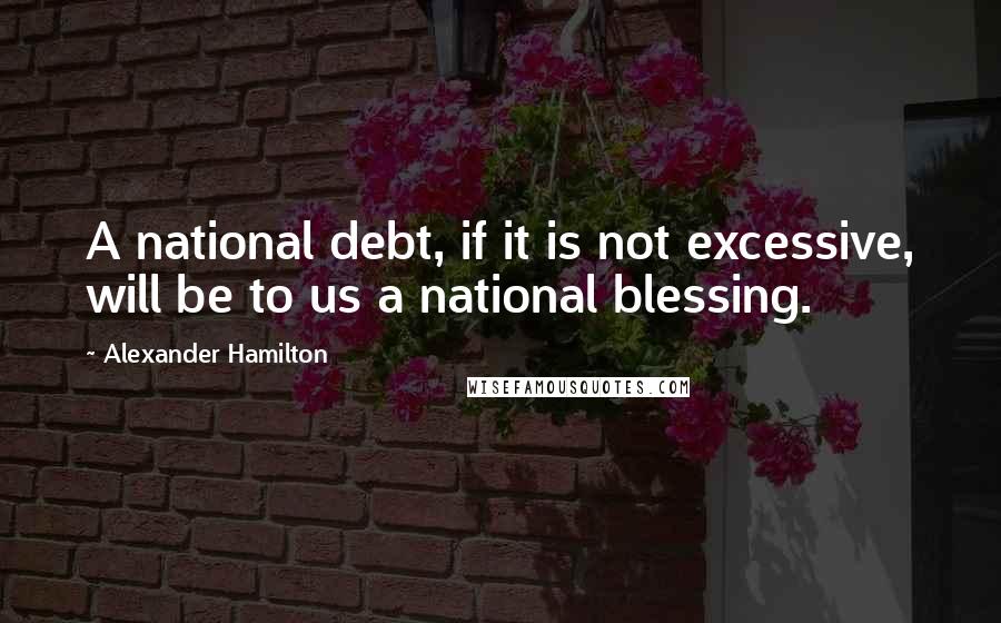 Alexander Hamilton Quotes: A national debt, if it is not excessive, will be to us a national blessing.