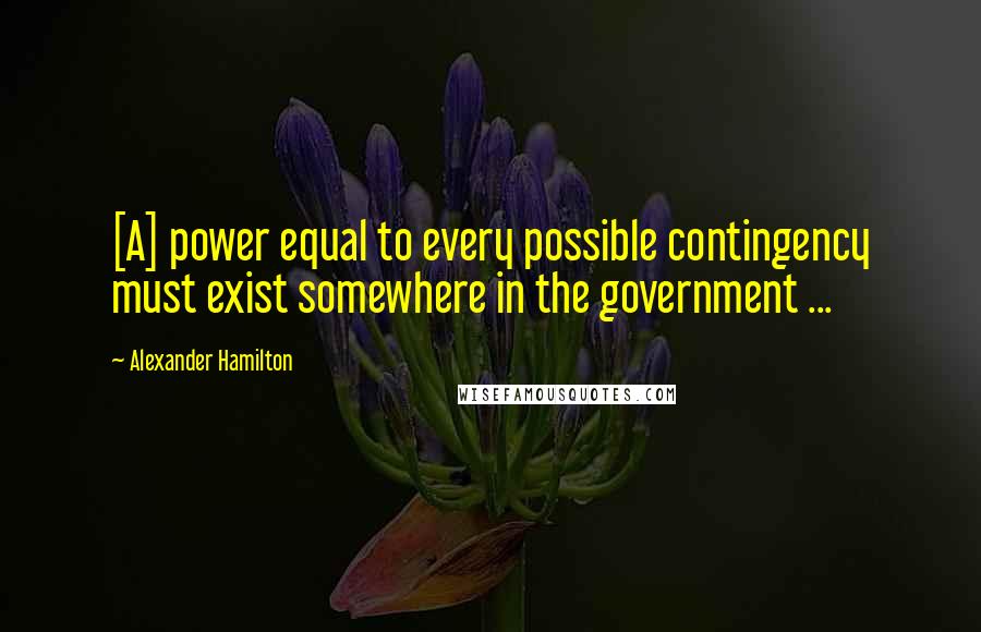 Alexander Hamilton Quotes: [A] power equal to every possible contingency must exist somewhere in the government ...