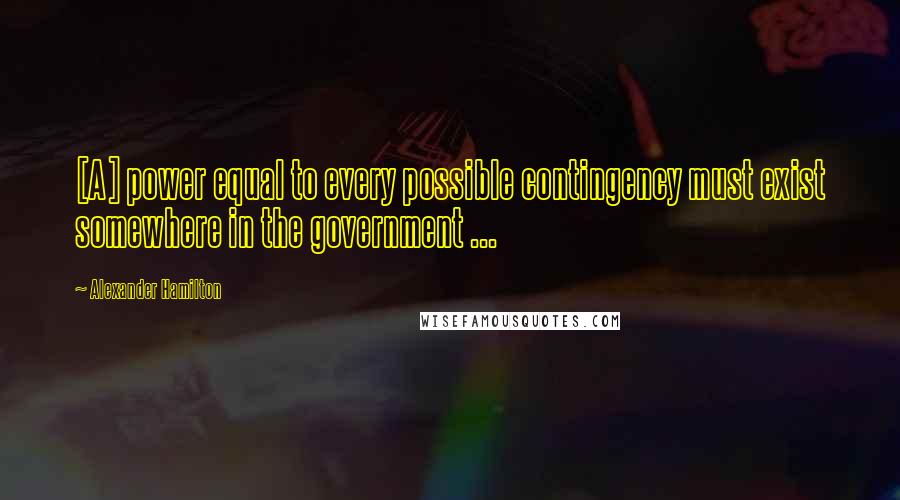 Alexander Hamilton Quotes: [A] power equal to every possible contingency must exist somewhere in the government ...