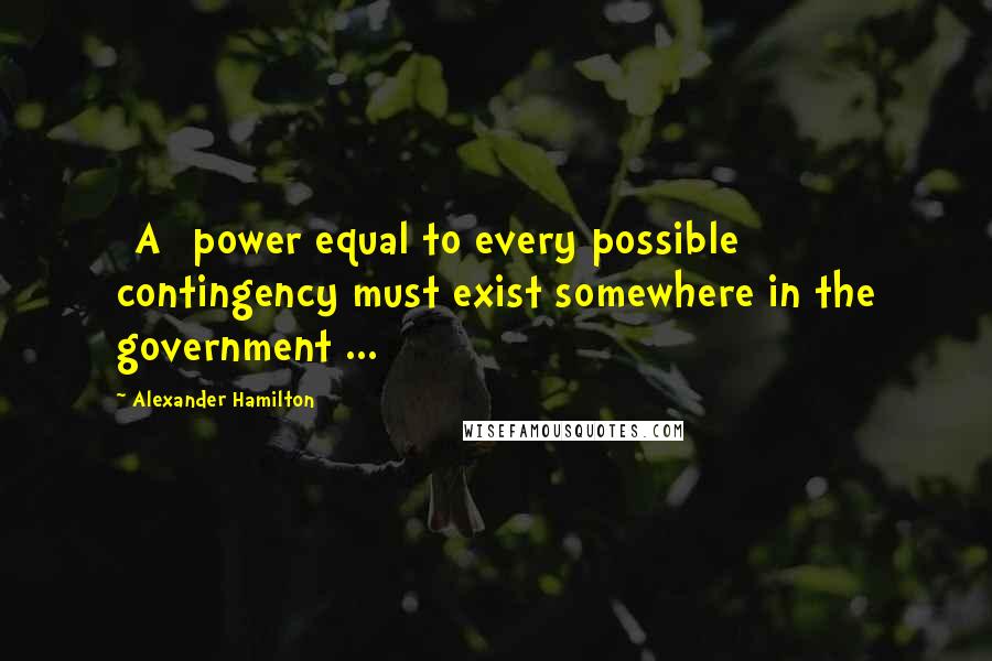 Alexander Hamilton Quotes: [A] power equal to every possible contingency must exist somewhere in the government ...